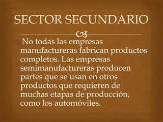 
No todas las empresas
manufactureras fabrican productos
completos. Las empresas
semimanufactureras producen
partes que se usan en otros
productos que requieren de
muchas etapas de producción,
como los automóviles.
SECTOR SECUNDARIO
 