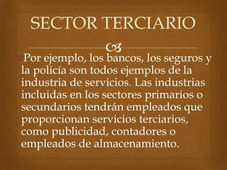 
Por ejemplo, los bancos, los seguros y
la policía son todos ejemplos de la
industria de servicios. Las industrias
incluidas en los sectores primarios o
secundarios tendrán empleados que
proporcionan servicios terciarios,
como publicidad, contadores o
empleados de almacenamiento.
SECTOR TERCIARIO
 