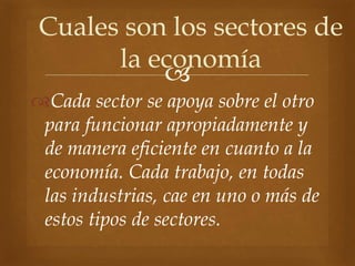 
Cada sector se apoya sobre el otro
para funcionar apropiadamente y
de manera eficiente en cuanto a la
economía. Cada trabajo, en todas
las industrias, cae en uno o más de
estos tipos de sectores.
Cuales son los sectores de
la economía
 