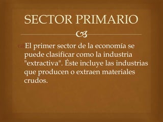 
El primer sector de la economía se
puede clasificar como la industria
"extractiva". Éste incluye las industrias
que producen o extraen materiales
crudos.
SECTOR PRIMARIO
 