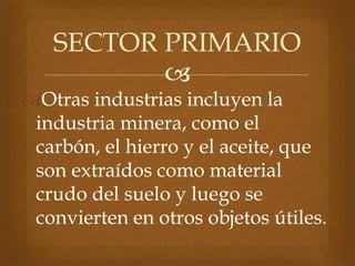 
Otras industrias incluyen la
industria minera, como el
carbón, el hierro y el aceite, que
son extraídos como material
crudo del suelo y luego se
convierten en otros objetos útiles.
SECTOR PRIMARIO
 