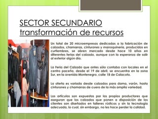 SECTOR SECUNDARIO
transformación de recursos
Un total de 20 microempresas dedicadas a la fabricación de
calzados, chamarras, cinturones y marroquinería, producidos en
curtiembres, se abren mercado desde hace 10 años en
diferentes ferias del calzado, aunque con la esperanza de salir
al exterior algún día.
La Feria del Calzado que antes sólo contaba con locales en el
centro paceño, desde el 19 de abril, se encuentra en la zona
Sur, en la avenida Montenegro, calle 18 de Calacoto.
La oferta es variada desde calzados para dama, varón, hasta
cinturones y chamarras de cuero de la más amplia variedad.
Los artículos son expuestos por los propios productores que
aseguran que los calzados que ponen a disposición de los
clientes son diseñados en talleres rústicos y sin la tecnología
adecuada, lo cual, sin embargo, no les hace perder la calidad.
 