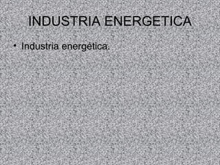 INDUSTRIA ENERGETICA
• Industria energética.
 