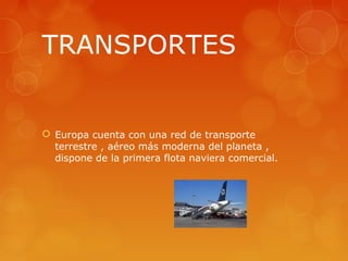 TRANSPORTES


 Europa cuenta con una red de transporte
  terrestre , aéreo más moderna del planeta ,
  dispone de la primera flota naviera comercial.
 