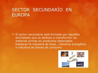 SECTOR SECUNDARÍO EN
EUROPA



 El sector secundario está formado por aquellas
  actividades que se dedican a transformar las
  materias primas en productos elaborados.
  Destacan la industria de base , industria energética
  e industria de bienes de consumo.
 