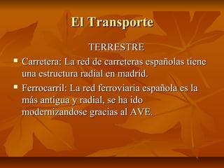 El Transporte
                      TERRESTRE
   Carretera: La red de carreteras españolas tiene
    una estructura radial en madrid.
   Ferrocarril: La red ferroviaria española es la
    más antigua y radial, se ha ido
    modernizandose gracias al AVE.
 