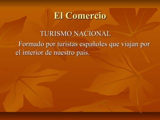 El Comercio
          TURISMO NACIONAL
 Formado por turistas españoles que viajan por
el interior de nuestro país.
 