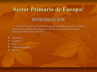 Sector Primario de Europa:
                           INTRODUCCIÓN
         El Sector Primario está formado por aquellas actividades que dedican a obtener
    productos directamente de la naturaleza, y sean alimentos, minerales o materias
    primas para elaborar otros productos.

   Agricultura
   Ganadería
   Pesca
   Explotación Forestal
   Minería
 