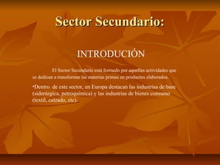 Sector Secundario:

                      INTRODUCIÓN
          El Sector Secundario está formado por aquellas actividades que
se dedican a transformar las materias primas en productos elaborados.
•Dentro de este sector, en Europa destacan las industrias de base
(siderúrgica, petroquímica) y las industrias de bienes consumo
(textil, calzado, etc).
 