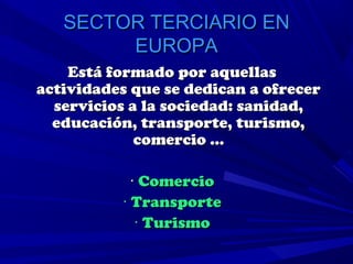 SECTOR TERCIARIO EN
        EUROPA
    Está formado por aquellas
actividades que se dedican a ofrecer
  servicios a la sociedad: sanidad,
  educación, transporte, turismo,
             comercio …

            · Comercio
          · Transporte
             · Turismo
 
