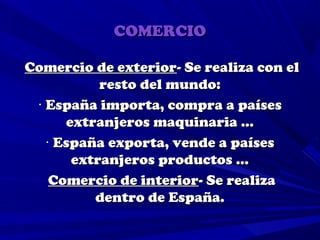 COMERCIO

Comercio de exterior- Se realiza con el
           resto del mundo:
 · España importa, compra a países
      extranjeros maquinaria …
   · España exporta, vende a países
       extranjeros productos …
    Comercio de interior- Se realiza
          dentro de España.
 