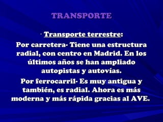 TRANSPORTE

        · Transporte terrestre:
 Por carretera- Tiene una estructura
 radial, con centro en Madrid. En los
    últimos años se han ampliado
         autopistas y autovías.
  Por ferrocarril- Es muy antigua y
  también, es radial. Ahora es más
moderna y más rápida gracias al AVE.
 