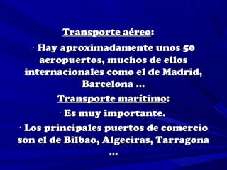 Transporte aéreo:
    · Hay aproximadamente unos 50
      aeropuertos, muchos de ellos
  internacionales como el de Madrid,
               Barcelona …
         Transporte marítimo:
          · Es muy importante.
· Los principales puertos de comercio
son el de Bilbao, Algeciras, Tarragona
                    …
 