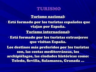TURISMO
               Turismo nacional:
· Está formado por los turistas españoles que
               viajan por España.
             Turismo internacional:
  · Está formado por los turistas extranjeros
              que visitan España.
 Los destinos más preferidos por los turistas
       son, las costas mediterráneas, los
 archipiélagos, las ciudades históricas como:
     Toledo, Sevilla, Salamanca, Granada …
 