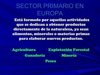 SECTOR PRIMARIO EN
        EUROPA
  Está formado por aquellas actividades
   que se dedican a obtener productos
  directamente de la naturaleza, ya sean
 alimentos, minerales o materias primas
     para elaborar nuevos productos.

· Agricultura      · Explotación Forestal
       · Ganadería        · Minería
                 · Pesca
 