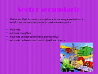 Sector secundario
 Definición: Está formado por aquellas actividades que se dedican a
  transformar las materias primas en productos elaborados.

   Industrias:
   Industria energética
   Industrias de base (siderúrgica, petroquímica)
   Industrias de bienes de consumo (textil, calzado...)
 