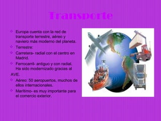 Transporte
 Europa cuenta con la red de
  transporte terrestre, aéreo y
  naviero más moderno del planeta.
 Terrestre:
 Carretera- radial con el centro en
  Madrid.
 Ferrocarril- antiguo y con radial.
  Ha sido modernizado gracias al
AVE.
 Aéreo: 50 aeropuertos, muchos de
  ellos internacionales.
 Marítimo- es muy importante para
  el comercio exterior.
 
