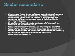    Comprende todas las actividades económicas de un país
    relacionadas con la transformación industrial de los
    alimentos y otros tipos de bienes o mercancías, los
    cuales se utilizan como base para la fabricación de
    nuevos productos.
   Se divide en dos sub-sectores: industrial extractivo e
    industrial de transformación:
   Industrial extractivo: extracción minera y de petróleo.
   Industrial de transformación: envasado de legumbres y
    frutas, embotellado de refrescos, fabricación de abonos y
    fertilizantes, vehículos, cementos, aparatos
    electrodomésticos, etc.
 