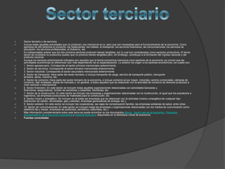    Sector terciario o de servicios
   Incluye todas aquellas actividades que no producen una mercancía en sí, pero que son necesarias para el funcionamiento de la economía. Como
    ejemplos de ello tenemos el comercio, los restaurantes, los hoteles, el transporte, los servicios financieros, las comunicaciones, los servicios de
    educación, los servicios profesionales, el Gobierno, etc.
   Es indispensable aclarar que los dos primeros sectores producen bienes tangibles, por lo cual son considerados como sectores productivos. El tercer
    sector se considera no productivo puesto que no produce bienes tangibles pero, sin embargo, contribuye a la formación del ingreso nacional y del
    producto nacional.
   Aunque los sectores anteriormente indicados son aquellos que la teoría económica menciona como sectores de la economía, es común que las
    actividades económicas se diferencien aún más dependiendo de su especialización. Lo anterior da origen a los sectores económicos, los cuales son:
   1. Sector agropecuario: Corresponde al sector primario mencionado anteriormente.
   2. Sector de servicios: Corresponde al sector terciario mencionado anteriormente.
   3. Sector industrial: Corresponde al sector secundario mencionado anteriormente.
   4. Sector de transporte: Hace parte del sector terciario, e incluye transporte de carga, servicio de transporte público, transporte
    terrestre, aéreo, marítimo, etc.
   5. Sector de comercio: Hace parte del sector terciario de la economía, e incluye comercio al por mayor, minorista, centros comerciales, cámaras de
    comercio, San Andresito, plazas de mercado y, en general, a todos aquellos que se relacionan con la actividad de comercio de diversos productos a
    nivel nacional o internacional.
   6. Sector financiero: En este sector se incluyen todas aquellas organizaciones relacionadas con actividades bancarias y
    financieras, aseguradoras, fondos de pensiones y cesantías, fiduciarias, etc.
   7. Sector de la construcción: En este sector se incluyen las empresas y organizaciones relacionadas con la construcción, al igual que los arquitectos e
    ingenieros, las empresas productoras de materiales para la construcción, etc.
   8. Sector minero y energético: Se incluyen en él todas las empresas que se relacionan con la actividad minera y energética de cualquier tipo
    (extracción de carbón, esmeraldas, gas y petróleo; empresas generadoras de energía; etc.).
   9. Sector solidario: En este sector se incluyen las cooperativas, las cajas de compensación familiar, las empresas solidarias de salud, entre otras.
   10. Sector de comunicaciones: En este sector se incluyen todas las empresas y organizaciones relacionadas con los medios de comunicación como
    (telefonía fija y celular, empresas de publicidad, periódicos, editoriales, etc.).
   Más información complementaria sobre este tema se puede encontrar en los documentos Banca , Sector real de la economía , Productos
    representativos de la economía colombiana y Sistema financiero ,disponibles en la Biblioteca virtual de economía.
   Fuentes consultadas
 