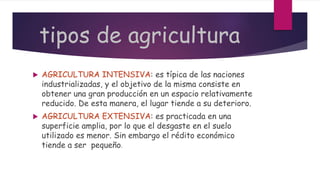 tipos de agricultura
 AGRICULTURA INTENSIVA: es típica de las naciones
industrializadas, y el objetivo de la misma consiste en
obtener una gran producción en un espacio relativamente
reducido. De esta manera, el lugar tiende a su deterioro.
 AGRICULTURA EXTENSIVA: es practicada en una
superficie amplia, por lo que el desgaste en el suelo
utilizado es menor. Sin embargo el rédito económico
tiende a ser pequeño.
 