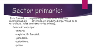 Sector primario:
Esta formado o compuesto por todas las actividades
encaminadas a la obtención de productos importados de la
naturaleza , tales como (materias primas)..
Son clasificadas por :
- minería.
- explotación forestal.
- ganadería.
-agricultura.
- pesca.
 