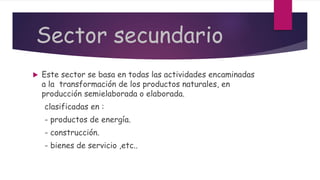 Sector secundario
 Este sector se basa en todas las actividades encaminadas
a la transformación de los productos naturales, en
producción semielaborada o elaborada.
clasificadas en :
- productos de energía.
- construcción.
- bienes de servicio ,etc..
 