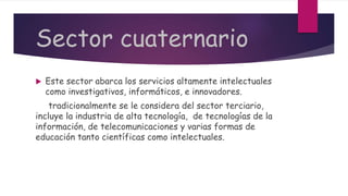 Sector cuaternario
 Este sector abarca los servicios altamente intelectuales
como investigativos, informáticos, e innovadores.
tradicionalmente se le considera del sector terciario,
incluye la industria de alta tecnología, de tecnologías de la
información, de telecomunicaciones y varias formas de
educación tanto científicas como intelectuales.
 