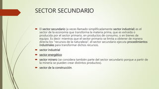 SECTOR SECUNDARIO
 El sector secundario (a veces llamado simplificadamente sector industrial) es el
sector de la economía que transforma la materia prima, que es extraída o
producida por el sector primario, en productos de consumo, o en bienes de
equipo. Es decir: mientras que el sector primario se limita a obtener de manera
directa los "recursos de la naturaleza", el sector secundario ejecuta procedimientos
industriales para transformar dichos recursos.
 sector industrial
 sector energético
 sector minero (se considera también parte del sector secundario porque a partir de
la minería se pueden crear distintos productos).
 sector de la construcción.
 