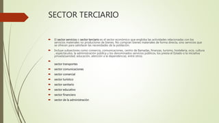 SECTOR TERCIARIO
 El sector servicios o sector terciario es el sector económico que engloba las actividades relacionadas con los
servicios materiales no productores de bienes. No compran bienes materiales de forma directa, sino servicios que
se ofrecen para satisfacer las necesidades de la población.
 Incluye subsectores como comercio, comunicaciones, centro de llamadas, finanzas, turismo, hostelería, ocio, cultura
, espectáculos, la administración pública y los denominados servicios públicos, los presta el Estado o la iniciativa
privada(sanidad, educación, atención a la dependencia), entre otros.

sector transportes
 sector comunicaciones
 sector comercial
 sector turístico
 sector sanitario
 sector educativo
 sector financiero
 sector de la administración
 