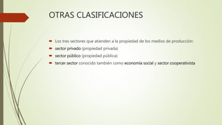 OTRAS CLASIFICACIONES
 Los tres sectores que atienden a la propiedad de los medios de producción:
 sector privado (propiedad privada)
 sector público (propiedad pública)
 tercer sector conocido también como economía social y sector cooperativista
 
