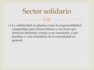 
 La solidaridad se plantea como la responsabilidad
compartida para ofrecer bienes y servicios que
ofrezcan bienestar común a sus asociados, a sus
familias y a los miembros de la comunidad en
general.
Sector solidario
 