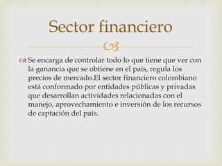 
 Se encarga de controlar todo lo que tiene que ver con
la ganancia que se obtiene en el país, regula los
precios de mercado.El sector financiero colombiano
está conformado por entidades públicas y privadas
que desarrollan actividades relacionadas con el
manejo, aprovechamiento e inversión de los recursos
de captación del país.
Sector financiero
 