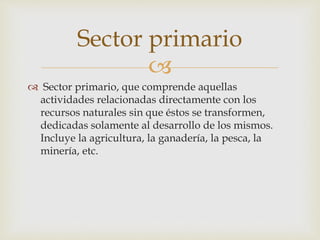 
 Sector primario, que comprende aquellas
actividades relacionadas directamente con los
recursos naturales sin que éstos se transformen,
dedicadas solamente al desarrollo de los mismos.
Incluye la agricultura, la ganadería, la pesca, la
minería, etc.
Sector primario
 