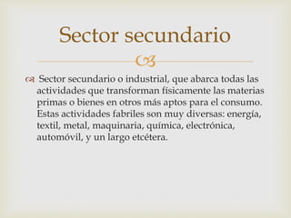 
 Sector secundario o industrial, que abarca todas las
actividades que transforman físicamente las materias
primas o bienes en otros más aptos para el consumo.
Estas actividades fabriles son muy diversas: energía,
textil, metal, maquinaria, química, electrónica,
automóvil, y un largo etcétera.
Sector secundario
 