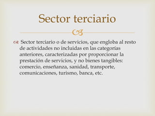 
 Sector terciario o de servicios, que engloba al resto
de actividades no incluidas en las categorías
anteriores, caracterizadas por proporcionar la
prestación de servicios, y no bienes tangibles:
comercio, enseñanza, sanidad, transporte,
comunicaciones, turismo, banca, etc.
Sector terciario
 