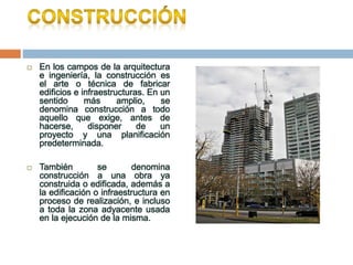 En los campos de la arquitectura
e ingeniería, la construcción es
el arte o técnica de fabricar
edificios e infraestructuras. En un
sentido más amplio, se
denomina construcción a todo
aquello que exige, antes de
hacerse, disponer de un
proyecto y una planificación
predeterminada.
 También se denomina
construcción a una obra ya
construida o edificada, además a
la edificación o infraestructura en
proceso de realización, e incluso
a toda la zona adyacente usada
en la ejecución de la misma.
 