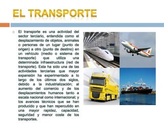  El transporte es una actividad del
sector terciario, entendida como el
desplazamiento de objetos, animales
o personas de un lugar (punto de
origen) a otro (punto de destino) en
un vehículo (medio o sistema de
transporte) que utiliza una
determinada infraestructura (red de
transporte). Esta ha sido una de las
actividades terciarias que mayor
expansión ha experimentado a lo
largo de los últimos dos siglos,
debido a la industrialización; al
aumento del comercio y de los
desplazamientos humanos tanto a
escala nacional como internacional; y
los avances técnicos que se han
producido y que han repercutido en
una mayor rapidez, capacidad,
seguridad y menor coste de los
transportes.
 