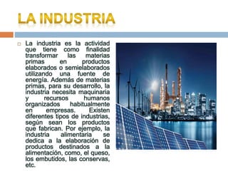  La industria es la actividad
que tiene como finalidad
transformar las materias
primas en productos
elaborados o semielaborados
utilizando una fuente de
energía. Además de materias
primas, para su desarrollo, la
industria necesita maquinaria
y recursos humanos
organizados habitualmente
en empresas. Existen
diferentes tipos de industrias,
según sean los productos
que fabrican. Por ejemplo, la
industria alimentaria se
dedica a la elaboración de
productos destinados a la
alimentación, como, el queso,
los embutidos, las conservas,
etc.
 