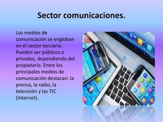 Sector comunicaciones.
Los medios de
comunicación se engloban
en el sector terciario.
Pueden ser públicos o
privados, dependiendo del
propietario. Entre los
principales medios de
comunicación destacan: la
prensa, la radio, la
televisión y las TIC
(Internet).
 