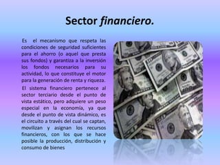 Sector financiero.
Es el mecanismo que respeta las
condiciones de seguridad suficientes
para el ahorro (o aquel que presta
sus fondos) y garantiza a la inversión
los fondos necesarios para su
actividad, lo que constituye el motor
para la generación de renta y riqueza.
El sistema financiero pertenece al
sector terciario desde el punto de
vista estático, pero adquiere un peso
especial en la economía, ya que
desde el punto de vista dinámico, es
el circuito a través del cual se captan,
movilizan y asignan los recursos
financieros, con los que se hace
posible la producción, distribución y
consumo de bienes
 