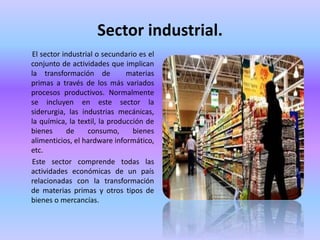 Sector industrial.
El sector industrial o secundario es el
conjunto de actividades que implican
la transformación de materias
primas a través de los más variados
procesos productivos. Normalmente
se incluyen en este sector la
siderurgia, las industrias mecánicas,
la química, la textil, la producción de
bienes de consumo, bienes
alimenticios, el hardware informático,
etc.
Este sector comprende todas las
actividades económicas de un país
relacionadas con la transformación
de materias primas y otros tipos de
bienes o mercancías.
 
