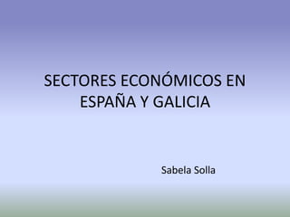 SECTORES ECONÓMICOS EN
ESPAÑA Y GALICIA
Sabela Solla
 