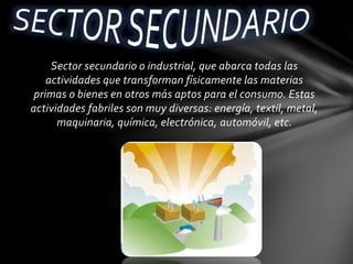 Sector secundario o industrial, que abarca todas las
actividades que transforman físicamente las materias
primas o bienes en otros más aptos para el consumo. Estas
actividades fabriles son muy diversas: energía, textil, metal,
maquinaria, química, electrónica, automóvil, etc.
 