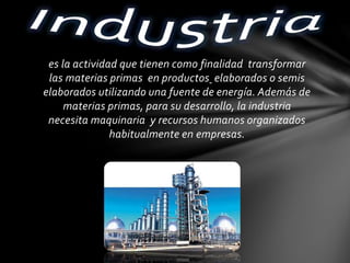 es la actividad que tienen como finalidad transformar
las materias primas en productos elaborados o semis
elaborados utilizando una fuente de energía. Además de
materias primas, para su desarrollo, la industria
necesita maquinaria y recursos humanos organizados
habitualmente en empresas.
 