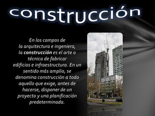 En los campos de
la arquitectura e ingeniera,
la construcción es el arte o
técnica de fabricar
edificios e infraestructura. En un
sentido más amplio, se
denomina construcción a todo
aquello que exige, antes de
hacerse, disponer de un
proyecto y una planificación
predeterminada.
 