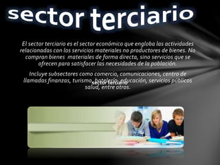El sector terciario es el sector económico que engloba las actividades
relacionadas con los servicios materiales no productores de bienes. No
compran bienes materiales de forma directa, sino servicios que se
ofrecen para satisfacer las necesidades de la población.
Incluye subsectores como comercio, comunicaciones, centro de
llamadas finanzas, turismo, hotelería, educación, servicios públicos
salud, entre otros.
sector terciario
 