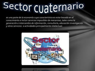 es una parte de la economía cuya característica es estar basado en el
conocimiento e incluir servicios imposibles de mecanizar, tales como la
generación e intercambio de información, consultoría, educación investigación
y otros servicios o actividades principalmente intelectual.
 