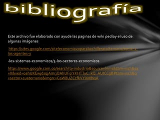 Este archivo fue elaborado con ayude las paginas de wiki pedíay el uso de
algunas imágenes
https://sites.google.com/site/economia20parabachillerato/temario/tema-2-
los-agentes-y
-los-sistemas-economicos/3-los-sectores-economicos
https://www.google.com.co/search?q=industria&source=lnms&tbm=isch&sa
=X&ved=0ahUKEwjdsqjAmrjOAhUF5iYKHTTyC_kQ_AUICCgB#tbm=isch&q
=sector+cuaternario&imgrc=C9W8UZCcfkVYXM%3A
 