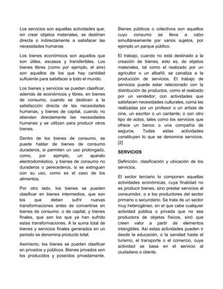 Los servicios son aquellas actividades que,
sin crear objetos materiales, se destinan
directa o indirectamente a satisfacer las
necesidades humanas
Los bienes económicos son aquellos que
son útiles, escasos y transferibles. Los
bienes libres (como por ejemplo, el aire)
son aquellos de los que hay cantidad
suficiente para satisfacer a todo el mundo.
Los bienes y servicios se pueden clasificar,
además de económicos y libres, en bienes
de consumo, cuando se destinan a la
satisfacción directa de las necesidades
humanas, y bienes de capital, cuando no
atienden directamente las necesidades
humanas y se utilizan para producir otros
bienes.
Dentro de los bienes de consumo, se
puede hablar de bienes de consumo
duraderos, si permiten un uso prolongado,
como, por ejemplo, un aparato
electrodoméstico, y bienes de consumo no
duraderos o perecederos, si se extinguen
con su uso, como es el caso de los
alimentos.
Por otro lado, los bienes se pueden
clasificar en bienes intermedios, que son
los que deben sufrir nuevas
transformaciones antes de convertirse en
bienes de consumo. o de capital, y bienes
finales, que son los que ya han sufrido
estas transformaciones. A la suma total de
bienes y servicios finales generados en un
periodo se denomina producto total.
Asimismo, los bienes se pueden clasificar
en privados y públicos. Bienes privados son
los producidos y poseídos privadamente.
Bienes públicos o colectivos son aquellos
cuyo consumo se lleva a cabo
simultáneamente por varios sujetos, por
ejemplo un parque público.
El trabajo, cuando no está destinado a la
creación de bienes, esto es, de objetos
materiales, tal como el realizado por un
agricultor o un albañil, se canaliza a la
producción de servicios. El trabajo de
servicios puede estar relacionado con la
distribución de productos, como el realzado
por un vendedor; con actividades que
satisfacen necesidades culturales, coma las
realizadas por un profesor o un artista de
cine, un escritor o un cantante; o con otro
tipo de actos, tales como los servicios que
ofrece un banco o una compañía de
seguros. Todas estas actividades
constituyen lo que se denomina servicios.
[2]
SERVICIOS
Definición, clasificación y ubicación de los
servicios.
El sector terciario lo componen aquellas
actividades económicas, cuya finalidad no
es producir bienes, sino prestar servicios al
consumidor, o a los productores del sector
primario o secundario. Se trata de un sector
muy heterogéneo, en el que cabe cualquier
actividad pública o privada que no sea
productora de objetos físicos, sinó que
creen valor a partir de elementos
intangibles. Así estas actividades pueden ir
desde la educación, o la sanidad hasta el
turismo, el transporte o el comercio, cuya
actividad se basa en el servicio al
ciudadano o cliente.
 