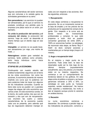 Algunas características del sector servicios
que son comunes a la variada gama de
actividades generadas en su seno:
Son perecederos: Los servicios no pueden
ser almacenados, por lo que un servicio no
prestado constituye una pérdida para la
empresa (una plaza vacía en un avión, por
ejemplo).
Va unida la producción del servicio y el
consumo del mismo: la producción del
servicio “viaje de avión” se desarrolla al
mismo tiempo que el cliente viaja en ese
avión).
Intangible: un servicio no se puede tocar,
son sensaciones (un viaje, una noche de
hotel…)
Heterogéneo: existen gran variedad de
servicios, tanto públicos como privados,
tanto hacia individuos como hacia
empresas. [3]
ETAPAS DE LA ECONOMIA
Continuando con nuestro estudio del
análisis fundamental, seguimos con el tema
de los ciclos económicos. Así como las
acciones, la economía presenta de manera
implícita una curva que no podemos ver
pero podemos tratar de trazar con algunos
de los indicadores conocidos. Cuando se
tiene esta curva se pueden ver a grandes
rasgos las etapas del ciclo económico que
vamos a leer. El ciclo económico consta, en
la teoría, de cuatro partes; dos que son de
recesión y dos que son de recuperación.
Les enumero las cuatro y ciertas
características de la economía cuando
cada una se presenta, pero además qué
tipo de negociación deberían manejar en
cada una con respecto a las acciones. Son
las siguientes, entonces.
1. Recuperación
En esta etapa comienza a recuperarse la
economía. Se ve un incremento normal en
la tasa de empleo y en los precios de los
productos por la capacidad de compra de la
gente. Con respecto a la curva acá es
donde vienen los inversionistas
profesionales y compran lo que está
propenso a subir. Acá se pueden
concentrar ganancias de entre 200% y
700% en economías fuertes. La estrategia,
de reconocer esta etapa, se llama "Buy n'
Hold", es decir, comprar acciones y
mantenerlas por un tiempo largo (mayor a 6
meses).
2. Auge o recuperación total
Es el máximo y mejor punto de la
economía. Todo anda bien, la tasa de
desempleo suele ser la más baja de los
últimos tiempos (supuestamente
actualmente, ojo) y los precios y la industria
están en su máximo respectivo. Se
comienza a ver un comportamiento de
tendencia lateral en los gráficos. En esta
etapa entra el público a comprar y se hacen
ganancias cercanas a 20% o 30%. La
estrategia en este punto es "comprar
soportes, vender resistencias". No hemos
visto soportes y resistencias, los invito a
leer al respecto aunque pronto lo veremos
en análisis técnico.
3. Recesión
La curva económica comienza a
descender. Se comienza a percibir baja en
los indicadores de producción, comercio y
 